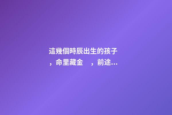 這幾個時辰出生的孩子，命里藏金，前途最光明！